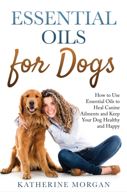 Essential Oils for Dogs : How to Use Essential Oils to Heal Canine Ailments and Keep Your Dog Healthy and Happy, Paperback / softback Book
