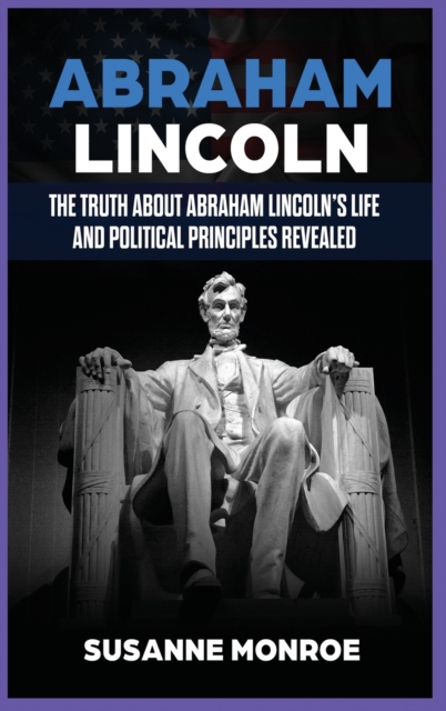 Abraham Lincoln : The Truth about Abraham Lincoln's Life and Political Principles Revealed, Hardback Book