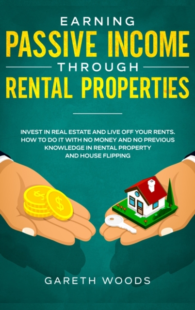 Earning Passive Income Through Rental Properties : Invest in Real Estate and Live off Your Rents. How to Do it With No Money and No Previous Knowledge in Rental Property and House Flipping, Hardback Book