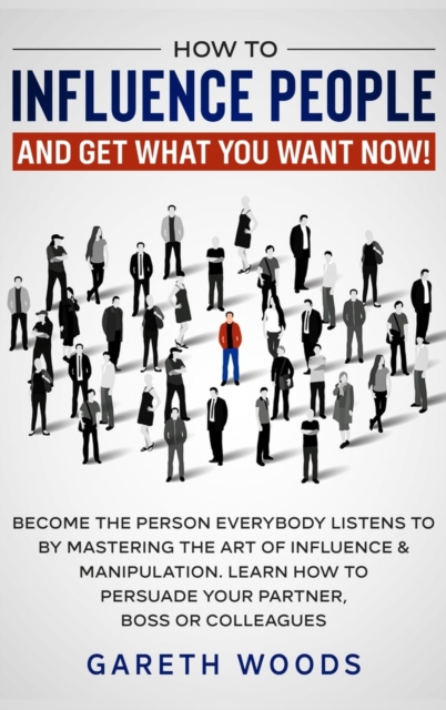 How to Influence People and Get What You Want : Now Become The Person Everybody Listens to by Mastering the Art of Influence & Manipulation. Learn How to Persuade Your Partner, Boss or Colleagues, Hardback Book