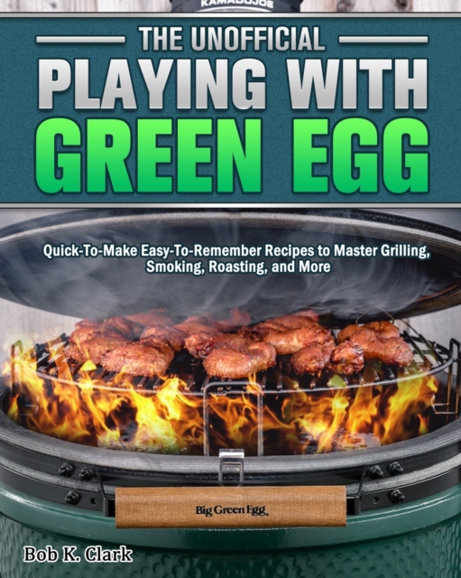 The Unofficial Playing With Big Green Egg : Quick-To-Make Easy-To-Remember Recipes to Master Grilling, Smoking, Roasting, and More, Paperback / softback Book