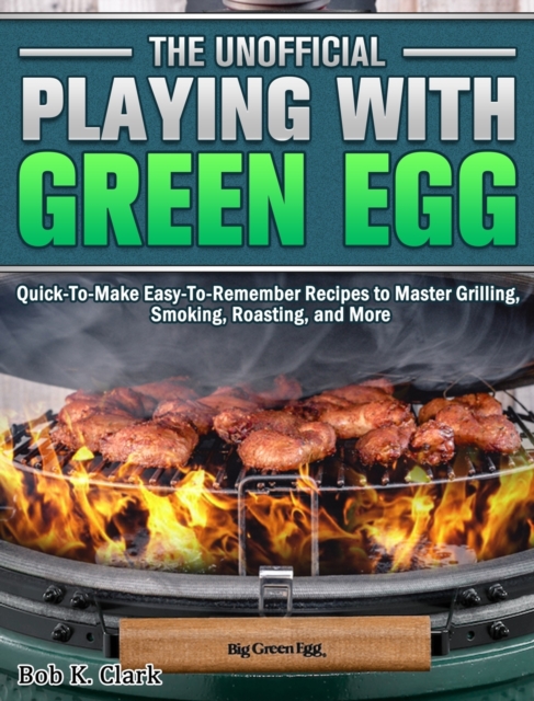 The Unofficial Playing With Big Green Egg : Quick-To-Make Easy-To-Remember Recipes to Master Grilling, Smoking, Roasting, and More, Hardback Book