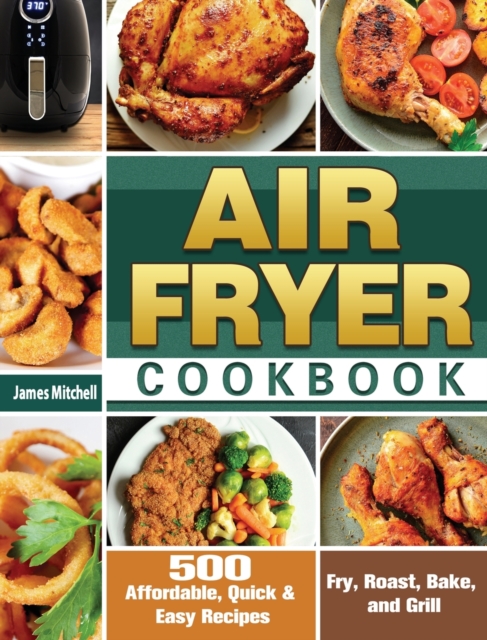 Air Fryer Cookbook : 500 Affordable, Quick & Easy Recipes to Fry, Roast, Bake, and Grill, Hardback Book
