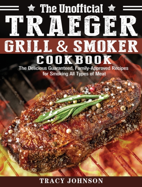 The Unofficial Traeger Grill & Smoker Cookbook : The Delicious Guaranteed, Family-Approved Recipes for Smoking All Types of Meat, Hardback Book