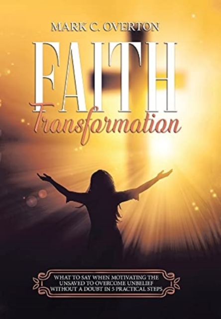 Faith Transformation : What to Say When Motivating the Unsaved to Overcome Unbelief Without a Doubt in 5 Practical Steps, Hardback Book