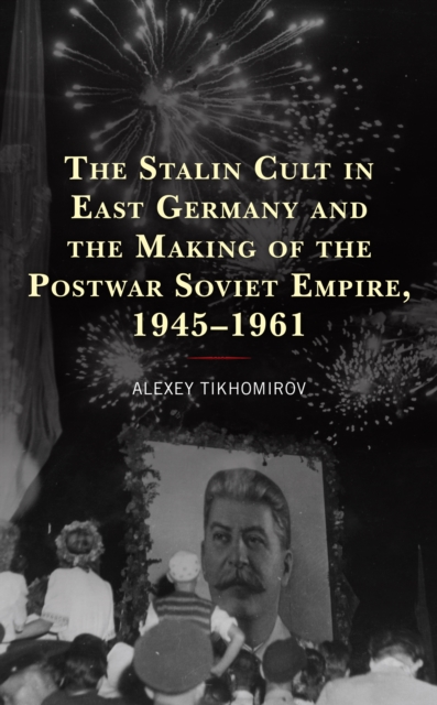 The Stalin Cult in East Germany and the Making of the Postwar Soviet Empire, 1945–1961, Paperback / softback Book