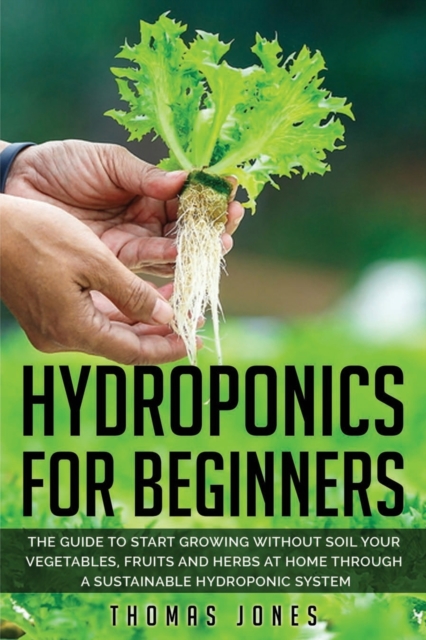 Hydroponics for Beginners : The Guide to Start Growing Without Soil Your Vegetables, Fruits and Herbs at Home through a Sustainable Hydroponic System, Paperback / softback Book