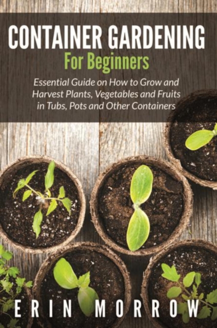 Container Gardening For Beginners : Essential Guide on How to Grow and Harvest Plants, Vegetables and Fruits in Tubs, Pots and Other Containers, EPUB eBook