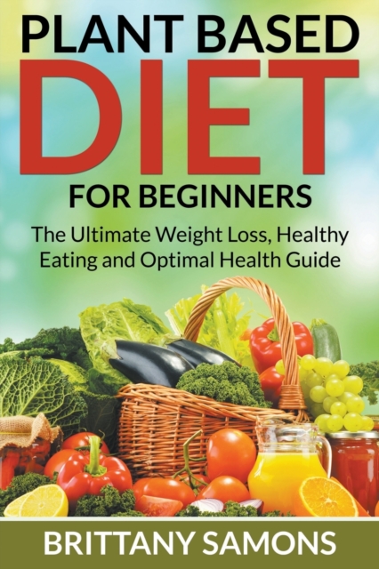 Plant Based Diet For Beginners : The Ultimate Weight Loss, Healthy Eating and Optimal Health Guide, Paperback / softback Book