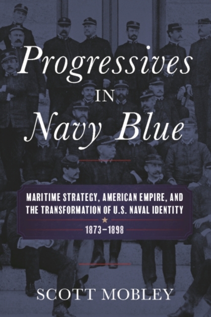Progressives in Navy Blue : Maritime Strategy, American Empire, and the Transformation of U.S. Naval Identity, 1873-1898, Hardback Book