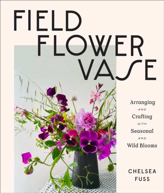 Field, Flower, Vase : Arranging and Crafting with Seasonal and Wild Blooms, EPUB eBook