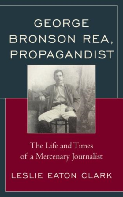 George Bronson Rea, Propagandist : The Life and Times of a Mercenary Journalist, Hardback Book