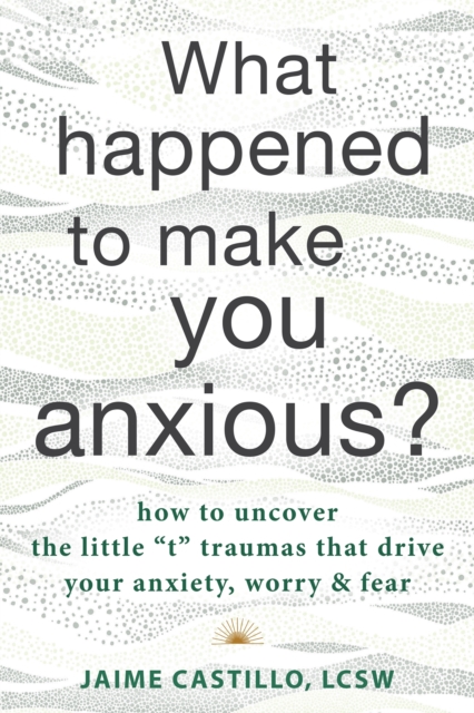 What Happened to Make You Anxious? : How to Uncover the Little “t” Traumas that Drive Your Anxiety, Worry, and Fear, Paperback / softback Book