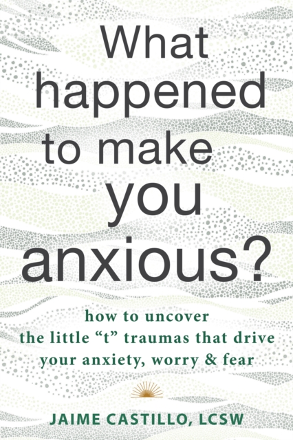 What Happened to Make You Anxious? : How to Uncover the Little "t" Traumas that Drive Your Anxiety, Worry, and Fear, EPUB eBook