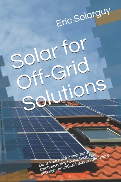 Solar for Off-Grid Solutions : Do-It-Yourself for your house, treehouse, tiny house, boat, RVs, cottages, or critical loads in your house, Paperback / softback Book