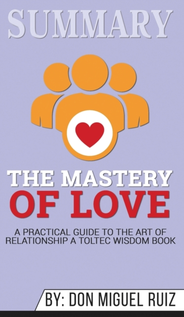 Summary of The Mastery of Love : A Practical Guide to the Art of Relationship: A Toltec Wisdom Book by Don Miguel Ruiz, Hardback Book