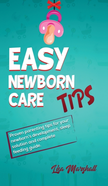 Easy Newborn Care Tips : Proven Parenting Tips For Your Newborn's Development, Sleep Solution And Complete Feeding Guide, Hardback Book