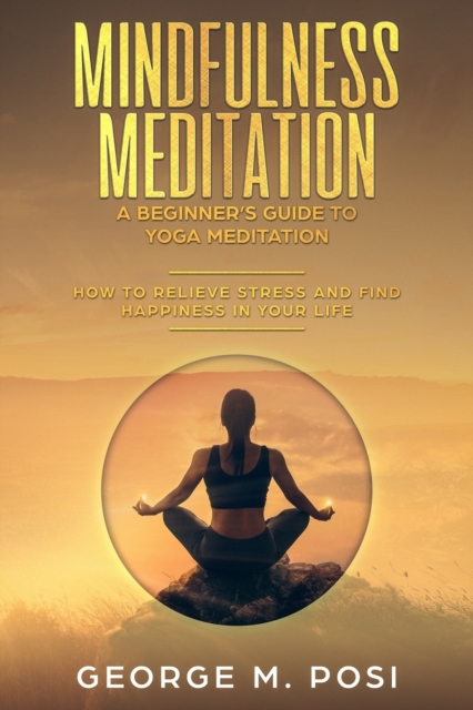 Mindfulness Meditation : A Beginner's Guide to Yoga Meditation: How to Relieve Stress and Find Happiness in Your Life, Paperback / softback Book