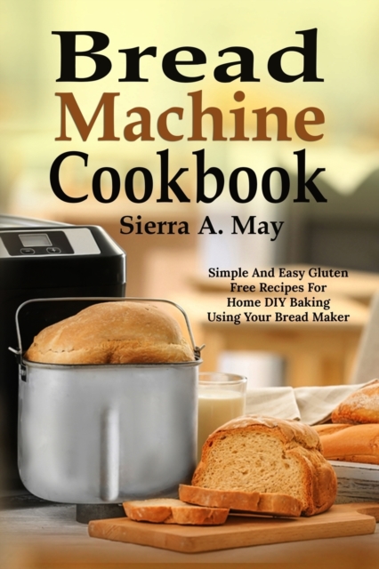 Bread Machine Cookbook : Simple And Easy Gluten Free Recipes For Home DIY Baking Using Your Bread Maker, Paperback / softback Book