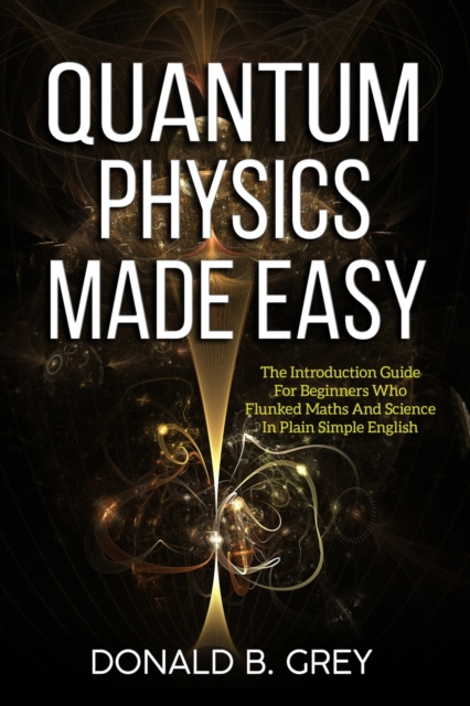 Quantum Physics Made Easy : The Introduction Guide For Beginners Who Flunked Maths And Science In Plain Simple English, Paperback / softback Book