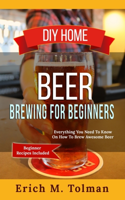 DIY Home Beer Brewing For Beginners : Everything You Need To Know On How To Brew Awesome Beer (Beginner Recipes Included), Paperback / softback Book