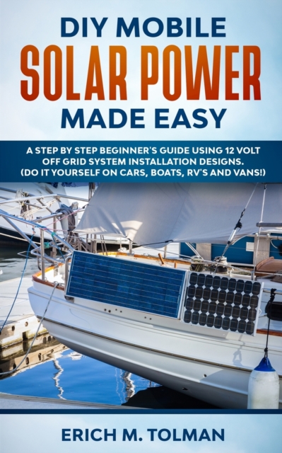 DIY Mobile Solar Power Made Easy : A Step By Step Beginner's Guide Using 12 Volt Off Grid System Installation Designs. (Do It Yourself On Cars, Boats, RV's And Vans!), Paperback / softback Book