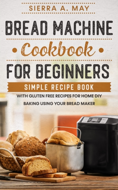 Bread Machine Cookbook For Beginners : Simple Recipe Book With Gluten Free Recipes For Home DIY Baking Using Your Bread Maker, Paperback / softback Book