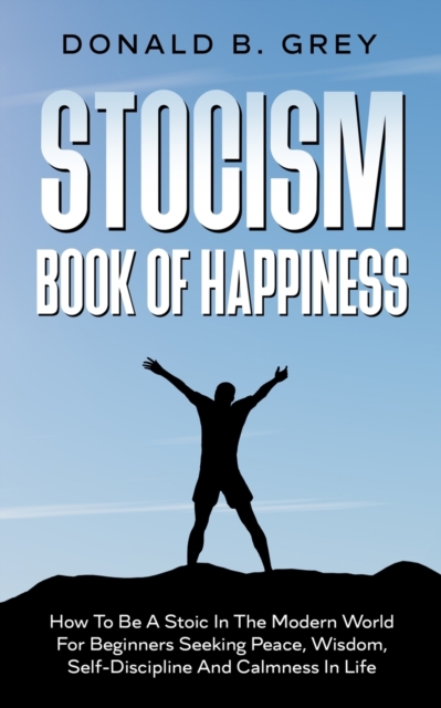 Stocism Book Of Happiness : How To Be A Stoic In The Modern World For Beginners Seeking Peace, Wisdom, Self-Discipline And Calmness In Life, Paperback / softback Book