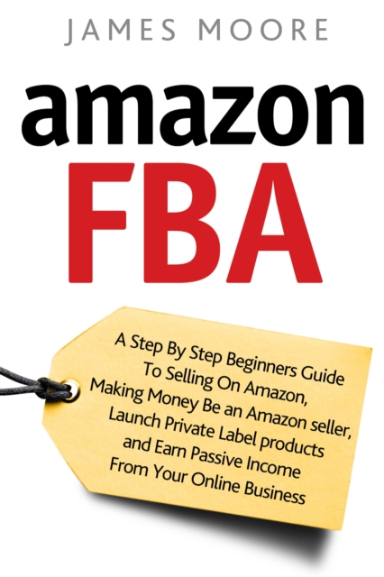 Amazon FBA : A Step by Step Beginner's Guide To Selling on Amazon, Making Money, Be an Amazon Seller, Launch Private Label Products, and Earn Passive Income From Your Online Business, Paperback / softback Book