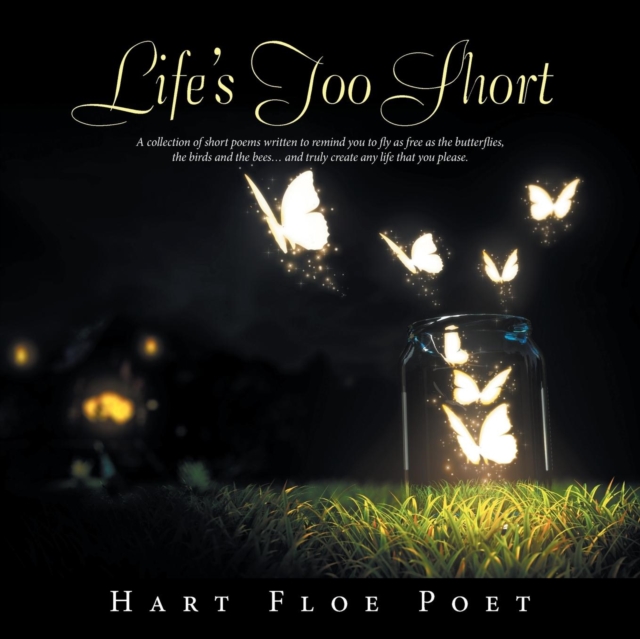 Life's Too Short : A Collection of Short Poems Written to Inspire You to Fly as Free as the Butterflies, the Birds and the Bees... and Truly Create Any Life That You Please., Paperback / softback Book
