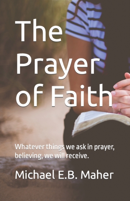 The Prayer of Faith : Whatever things we ask in prayer, believing, we will receive., Paperback / softback Book