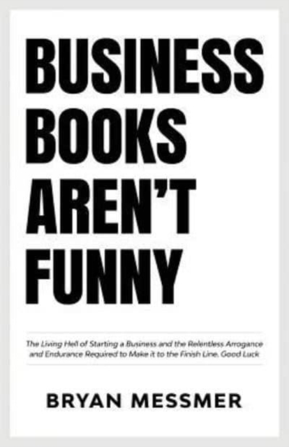 Business Books Aren't Funny : The Living Hell of Starting a Business and the Relentless Arrogance and Endurance Required to Make it to the Finish Line. Good Luck., Paperback / softback Book