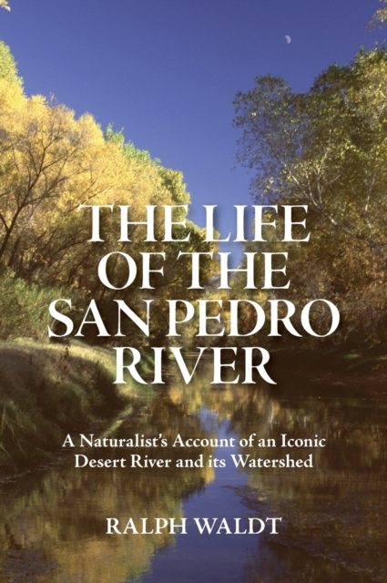 The Life of the San Pedro River : A Naturalist's Account of an Iconic Desert River and its Watershed, Hardback Book