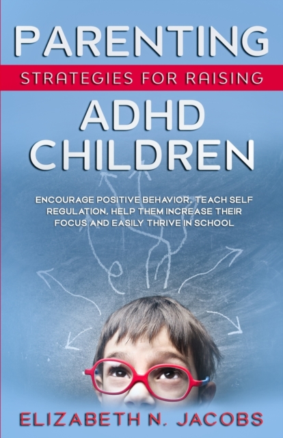 Parenting Strategies for Raising ADHD Children : Encourage Positive Behavior, Teach Self Regulation, Help Them Increase Their Focus and Easily Thrive in School, Paperback / softback Book
