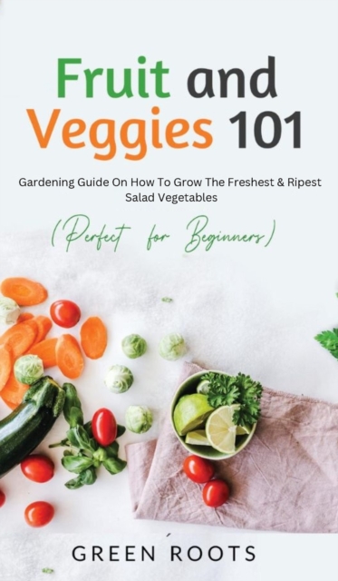 Fruit and Veggies 101 : Gardening Guide On How To Grow The Freshest & Ripest Salad Vegetables (Perfect For Beginners), Hardback Book