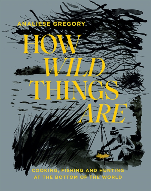 How Wild Things Are : Cooking, Fishing and Hunting at the Bottom of the World, Hardback Book