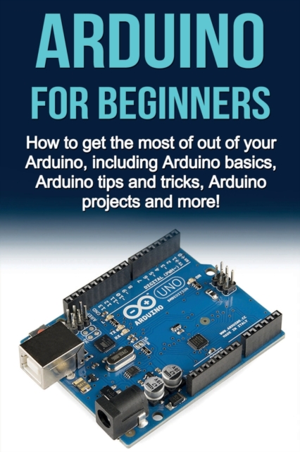 Arduino For Beginners : How to get the most of out of your Arduino, including Arduino basics, Arduino tips and tricks, Arduino projects and more!, Paperback / softback Book