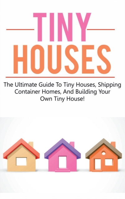 Tiny Houses : The ultimate guide to tiny houses, shipping container homes, and building your own tiny house!, Hardback Book