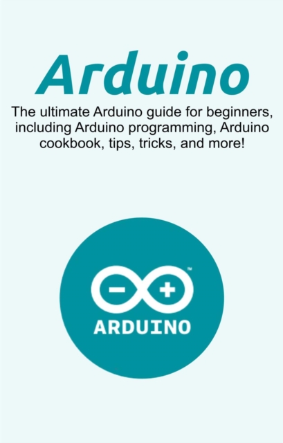 Arduino : The ultimate Arduino guide for beginners, including Arduino programming, Arduino cookbook, tips, tricks, and more!, EPUB eBook