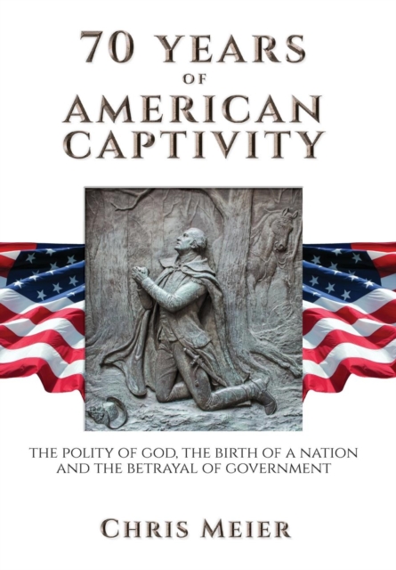 70 Years of American Captivity : The Polity of God, the Birth of a Nation and the Betrayal of Government, Hardback Book