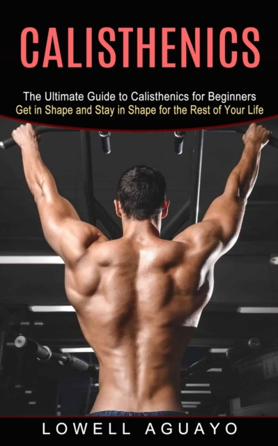 Calisthenics : The Ultimate Guide to Calisthenics for Beginners (Get in Shape and Stay in Shape for the Rest of Your Life), Paperback / softback Book