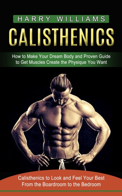 Calisthenics : How to Make Your Dream Body and Proven Guide to Get Muscles Create the Physique You Want (Calisthenics to Look and Feel Your Best From the Boardroom to the Bedroom), Paperback / softback Book