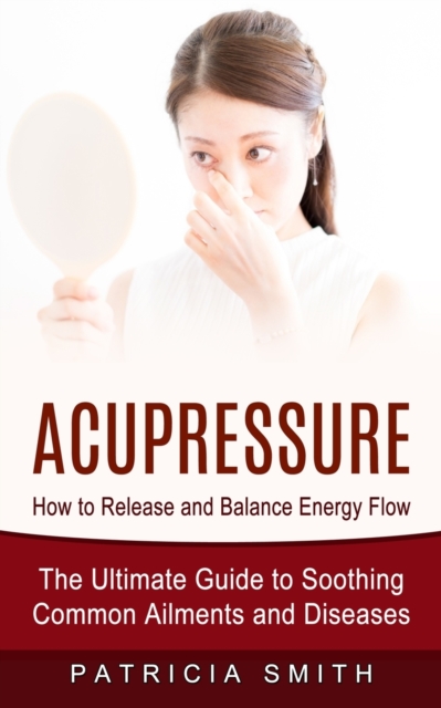 Acupressure : How to Release and Balance Energy Flow (The Ultimate Guide to Soothing Common Ailments and Diseases), Paperback / softback Book