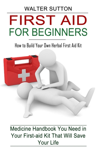 First Aid for Beginners : How to Build Your Own Herbal First Aid Kit (Medicine Handbook You Need in Your First-aid Kit That Will Save Your Life), Paperback / softback Book
