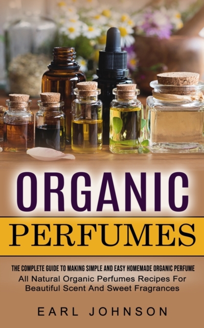 Organic Perfumes : The Complete Guide To Making Simple And Easy Homemade Organic Perfume (All Natural Organic Perfumes Recipes For Beautiful Scent And Sweet Fragrances), Paperback / softback Book