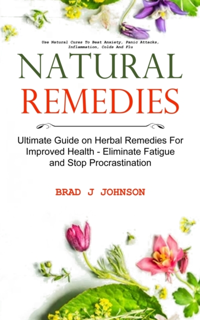 Natural Remedies : Ultimate Guide on Herbal Remedies For Improved Health - Eliminate Fatigue and Stop Procrastination (Use Natural Cures To Beat Anxiety, Panic Attacks, Inflammation, Colds And Flu), Paperback / softback Book