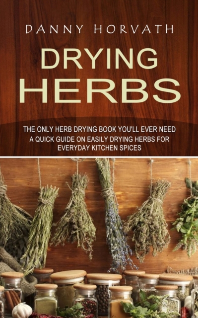 Drying Herbs : The Only Herb Drying Book You'll Ever Need (A Quick Guide on Easily Drying Herbs for Everyday Kitchen Spices), Paperback / softback Book