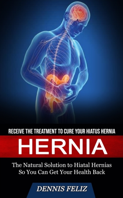Hernia : Receive the Treatment to Cure Your Hiatus Hernia (The Natural Solution to Hiatal Hernias So You Can Get Your Health Back), Paperback / softback Book