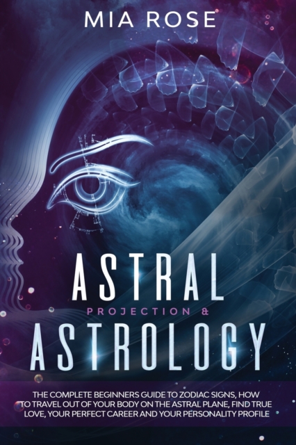 Astral Projection & Astrology : The Complete Beginners Guide to Zodiac Signs, How to Travel out Of Your Body On The Astral Plane, Find True Love, Your Perfect Career And Your Personality Profile, Paperback / softback Book