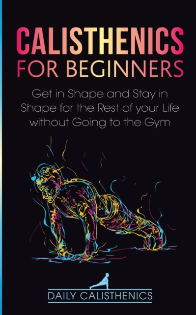 Calisthenics for Beginners : Get in Shape and Stay in Shape for the Rest of your Life without Going to the Gym, Paperback / softback Book